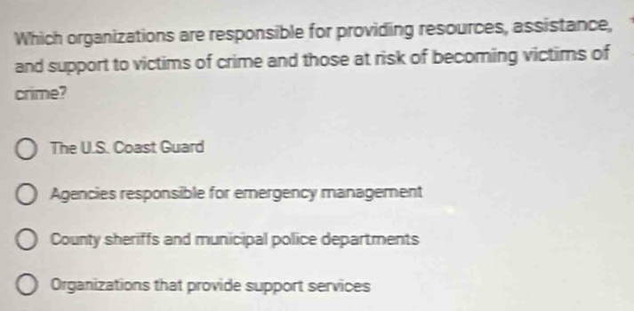 Which organizations are responsible for providing resources, assistance,
and support to victims of crime and those at risk of becoming victims of
crime?
The U.S. Coast Guard
Agencies responsible for emergency management
County sheriffs and municipal police departments
Organizations that provide support services