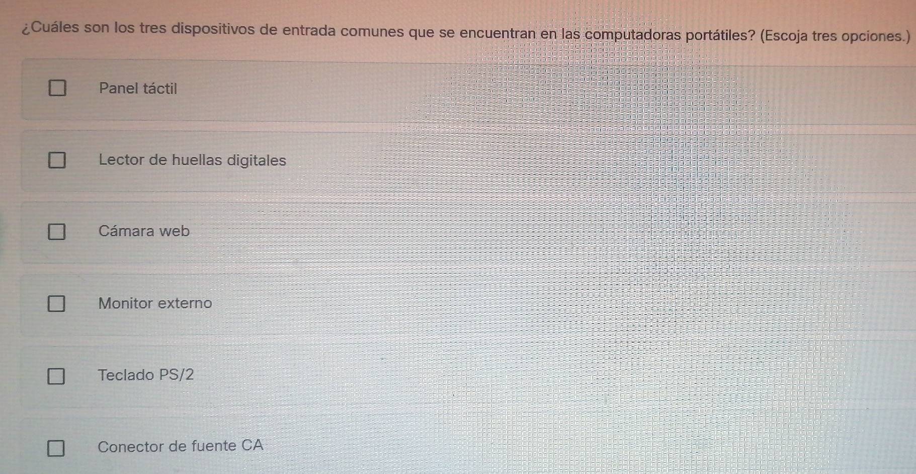 ¿Cuáles son los tres dispositivos de entrada comunes que se encuentran en las computadoras portátiles? (Escoja tres opciones.)
Panel táctil
Lector de huellas digitales
Cámara web
Monitor externo
Teclado PS/2
Conector de fuente CA