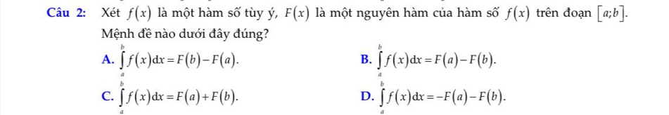 Xét f(x) là một hàm số tùy ý, F(x) là một nguyên hàm của hàm số f(x) trên đoạn [a;b]. 
Mệnh đề nào dưới đây đúng?
A. ∈tlimits^bf(x)dx=F(b)-F(a). B. ∈tlimits _a^bf(x)dx=F(a)-F(b).
C. ∈tlimits f(x)dx=F(a)+F(b). ∈tlimits _a^bf(x)dx=-F(a)-F(b). 
D.