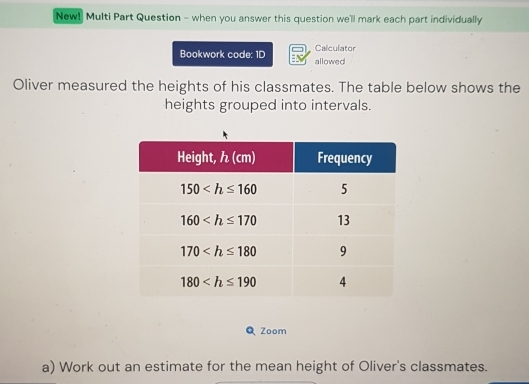 New! Multi Part Question - when you answer this question we'll mark each part individually
Calculator
Bookwork code: 1D allowed
Oliver measured the heights of his classmates. The table below shows the
heights grouped into intervals.
Q Zoom
a) Work out an estimate for the mean height of Oliver's classmates.