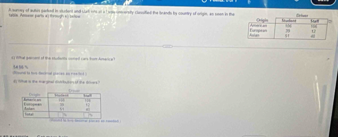 A survey of autos parked in student and stafl lots at a Lxpe university classified the brands by country of origin, as seen in the
table. Answer parts a) through e) below 
c] What percent of the students owned cars from America?
54 08 %
(Round to two decimal places as needed )
d) What is the marginal distribution of the drivers?
eded )