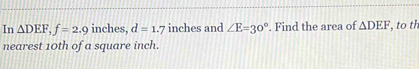 In △ DEF, f=2.9 inches, d=1.7 inches and ∠ E=30°. Find the area of △ DEF , to th 
nearest 10th of a square inch.