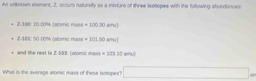 An unknown element, Z, occurs naturally as a mixture of three isotopes with the following abundances:
Z-100:20.00% (atomic mass =100.30amu)
Z-101:50.00% (atomic mass =101.50amu)
and the rest is Z-103 : (atomic mass =103.10amu)
What is the average atomic mass of these isotopes? □ a