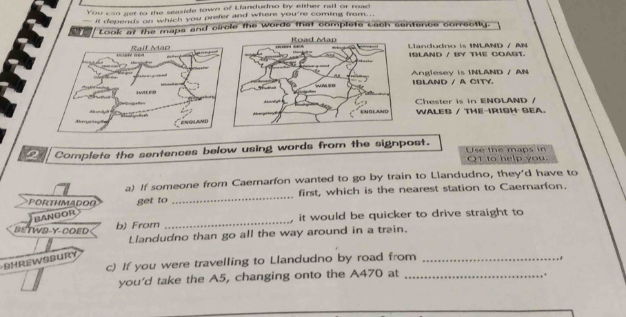 You can get to the seaside town of Llandudno by either rail or road 
— it depends on which you prefer and where you're coming from... 
Look at the maps and circle the words that complete cach sentence correctly. 
'' ' Road Map 
o' s Rail Map 
Llandudno is 1NLAND / AN 
ISLAND / BY THE COAST. 
6 As Anglesey is 1NLAND / AN 
” - WALEO ISLAND / A CITY. 
WWLES 
Aanful Chester is in ENGLAND / 
Aboryā ENOLAND WALES / THE-IRISH SEA. 
ge 
ENGLAND 
Complete the sentences below using words from the signpost. Use the maps in 
Q1 to help you. 
a) If someone from Caernarfon wanted to go by train to Llandudno, they'd have to 
PORTHMADOO get to _first, which is the nearest station to Caernarfon. 
Bangor 
BETWS-Y-COED b) From _it would be quicker to drive straight to 
Llandudno than go all the way around in a train. 
SHREWSBurY 
c) If you were travelling to Llandudno by road from_ 
. , 
you'd take the A5, changing onto the A470 at_ 
.