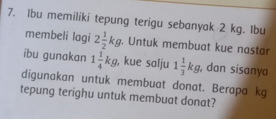 1bu memiliki tepung terigu sebanyak 2 kg. Ibu 
membeli lagi 2 1/2 kg. Untuk membuat kue nastar 
ibu gunakan 1 1/4 kg , kue salju 1 1/3 kg , dan sisanya 
digunakan untuk membuat donat. Berapa kg 
tepung terighu untuk membuat donat?