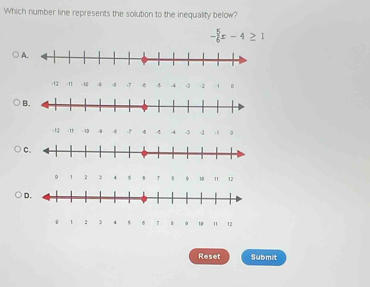 Which number line represents the solution to the inequality below?
- 5/6 x-4≥ 1
A.
-12 - 11 - 10 -9 -8 -7 -6 -5 -4 -3 -2 -1 0
B.
-12 -11 - 10 -9 -8 -7 -6 -5 .4 -3 -2 -1 0
C.
0 1 2 3 4 5 7 8 9 10 11 12
D.
0 1 2 3 4 5 8 7 8 9 10 11 12
Reset Submit