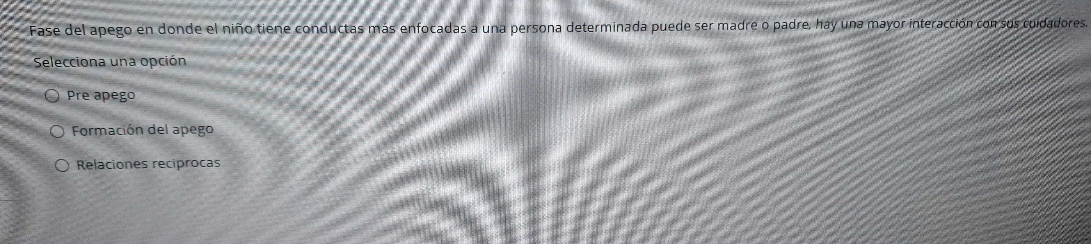 Fase del apego en donde el niño tiene conductas más enfocadas a una persona determinada puede ser madre o padre, hay una mayor interacción con sus cuidadores.
Selecciona una opción
Pre apego
Formación del apego
Relaciones reciprocas