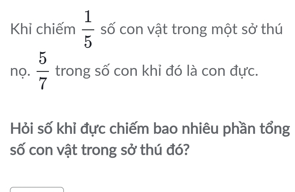 Khỉ chiếm  1/5  số con vật trong một sở thú 
nọ.  5/7  trong số con khỉ đó là con đực. 
Hỏi số khỉ đực chiếm bao nhiêu phần tổng 
số con vật trong sở thú đó?