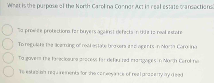 What is the purpose of the North Carolina Connor Act in real estate transactions?
To provide protections for buyers against defects in title to real estate
To regulate the licensing of real estate brokers and agents in North Carolina
To govern the foreclosure process for defaulted mortgages in North Carolina
To establish requirements for the conveyance of real property by deed