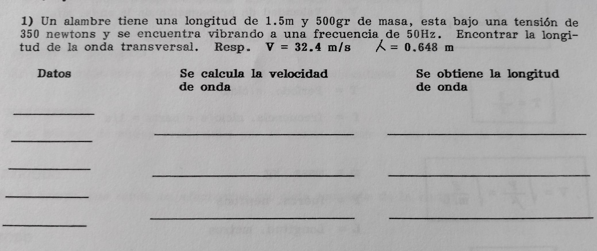 Un alambre tiene una longitud de 1.5m y 500gr de masa, esta bajo una tensión de
350 newtons y se encuentra vibrando a una frecuencia de 50Hz. Encontrar la longi- 
tud de la onda transversal. Resp. V=32.4m/s A=0.648m
Datos Se calcula la velocidad Se obtiene la longitud 
de onda de onda 
_ 
__ 
_ 
_ 
__ 
_ 
_ 
_ 
_