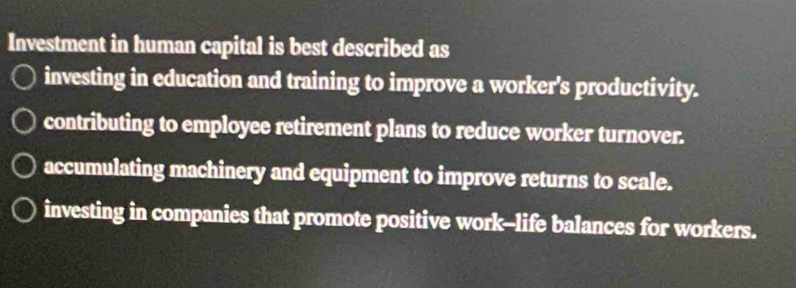 Investment in human capital is best described as
investing in education and training to improve a worker's productivity.
contributing to employee retirement plans to reduce worker turnover.
accumulating machinery and equipment to improve returns to scale.
investing in companies that promote positive work--life balances for workers.