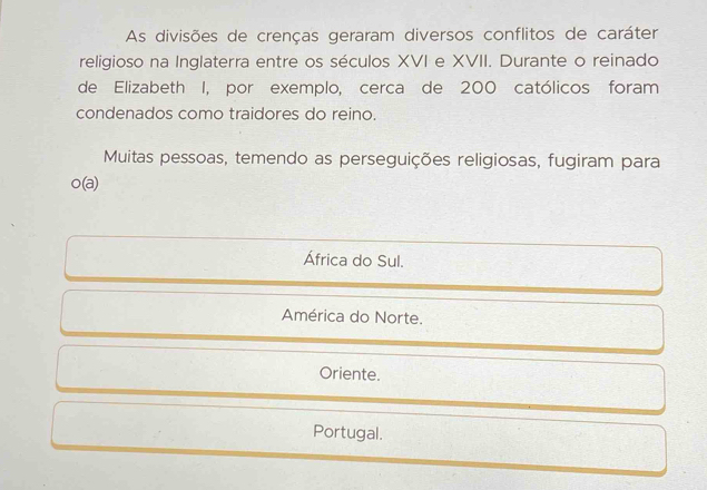 As divisões de crenças geraram diversos conflitos de caráter
religioso na Inglaterra entre os séculos XVI e XVII. Durante o reinado
de Elizabeth I, por exemplo, cerca de 200 católicos foram
condenados como traidores do reino.
Muitas pessoas, temendo as perseguições religiosas, fugiram para
o(a)
África do Sul.
América do Norte.
Oriente.
Portugal.