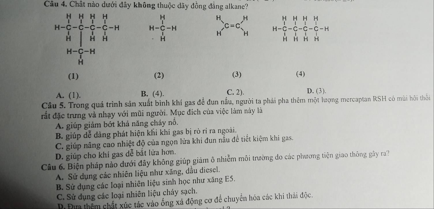 Chất nào dưới đây không thuộc dãy đồng đẳng alkane?
beginarrayr H H-C-H · Hendarray
beginarrayr H Hendarray  C=cl_H^(H H=beginbmatrix) H&H&H&H C&C&C&C&C&C&H H&H&H&H&H&Hendbmatrix
(1) (2) (3) (4)
A. (1). B. (4).
C. 2). D. (3).
Câu 5. Trong quá trình sản xuất bình khí gas để đun nấu, người ta phải pha thêm một lượng mercaptan RSH có mùi hôi thối
đất đặc trưng và nhạy với mũi người. Mục đích của việc làm này là
A. giúp giảm bớt khả năng cháy nổ.
B. giúp dễ dàng phát hiện khi khí gas bị rò rỉ ra ngoài.
C. giúp nâng cao nhiệt độ của ngọn lửa khi đun nấu để tiết kiệm khí gas.
D. giúp cho khí gas dễ bắt lửa hơn.
Câu 6. Biện pháp nào dưới đây không giúp giảm ô nhiễm môi trường do các phương tiện giao thông gây ra?
A. Sử dụng các nhiên liệu như xăng, dầu diesel.
B. Sử dụng các loại nhiên liệu sinh học như xăng E5.
C. Sử dụng các loại nhiên liệu cháy sạch.
D. Đựa thêm chất xúc tác vào ống xả động cơ để chuyển hóa các khí thải độc.