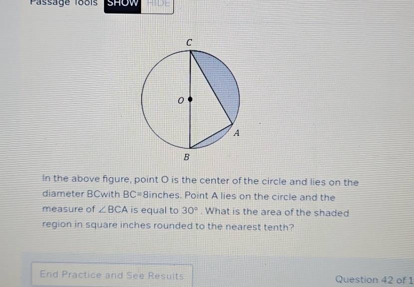 Passage lools SHOW 
In the above figure, point O is the center of the circle and lies on the 
diameter BCwith BC=8 inches. Point A lies on the circle and the 
measure of ∠ BCA is equal to 30°. What is the area of the shaded 
region in square inches rounded to the nearest tenth? 
End Practice and See Resuits Question 42 of 1