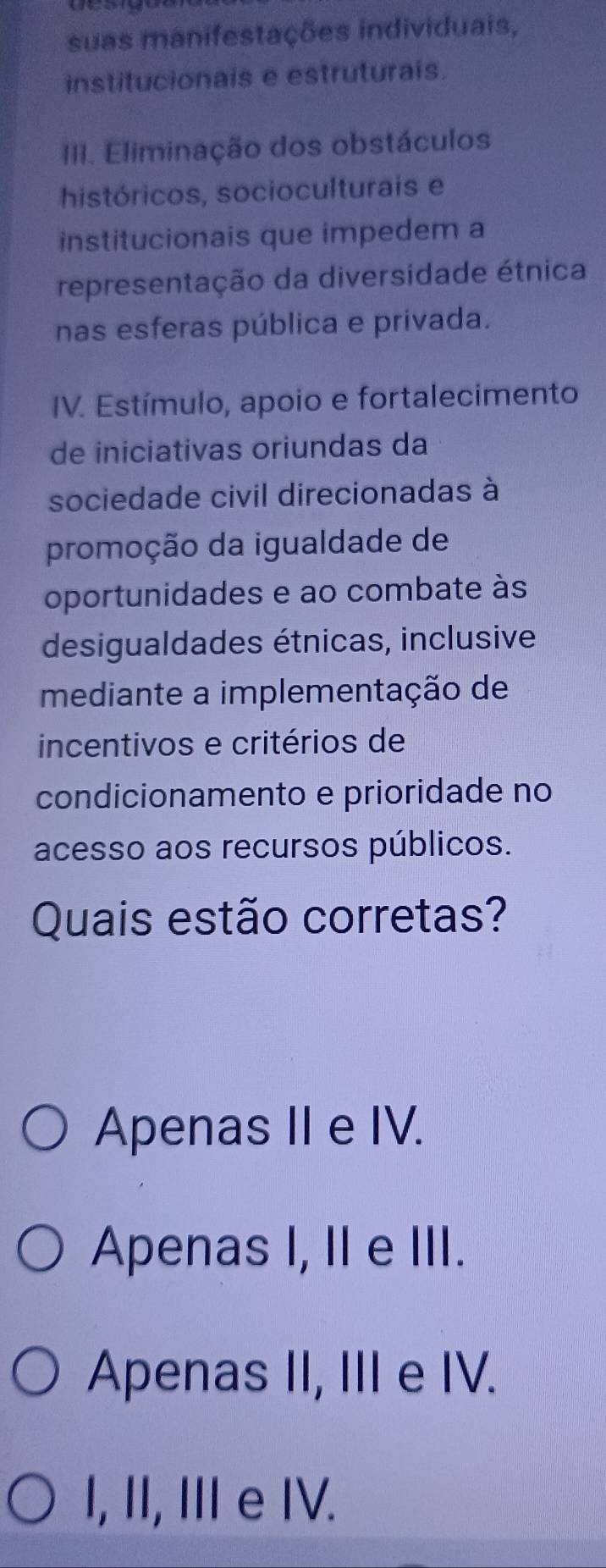 suas manifestações individuais,
institucionais e estruturais.
III. Eliminação dos obstáculos
históricos, socioculturais e
institucionais que impedem a
representação da diversidade étnica
nas esferas pública e privada.
IV. Estímulo, apoio e fortalecimento
de iniciativas oriundas da
sociedade civil direcionadas à
promoção da igualdade de
oportunidades e ao combate às
desigualdades étnicas, inclusive
mediante a implementação de
incentivos e critérios de
condicionamento e prioridade no
acesso aos recursos públicos.
Quais estão corretas?
Apenas II e IV.
Apenas I, II e III.
Apenas II, III e IV.
I, II, I e IV.