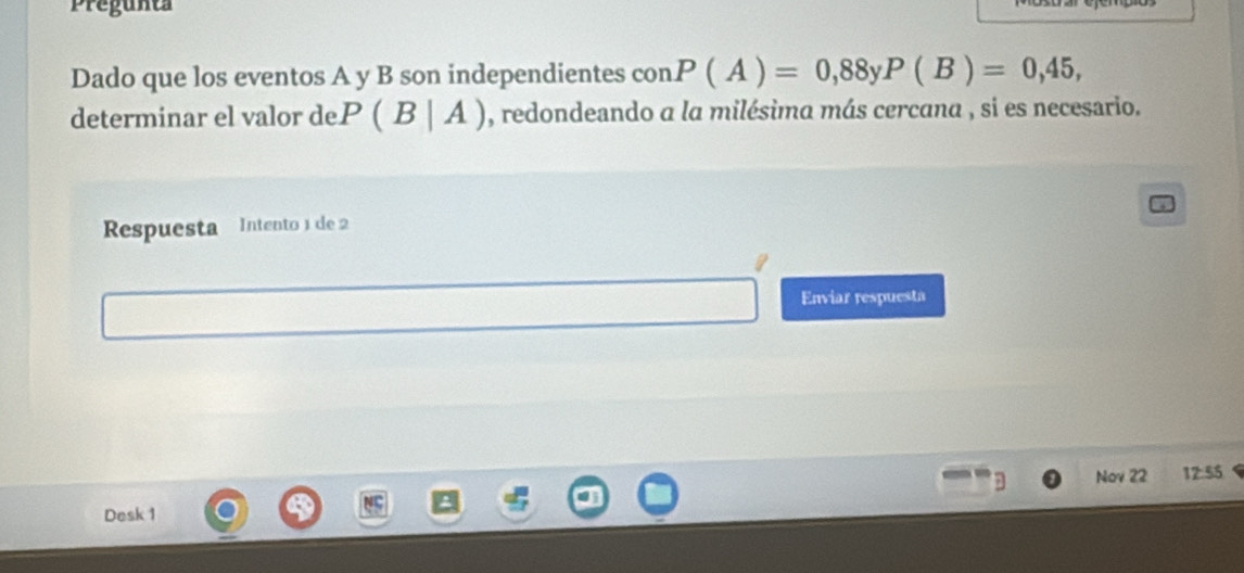 Pregunta 
Dado que los eventos A y B son independientes con P(A)=0,88 U P(B)=0,45, 
determinar el valor de. P(B|A) , redondeando a la milésima más cercana , si es necesario. 
Respuesta Intento 1 de 2
Enviar respuesta 
Nov 22 12:55 
Desk 1