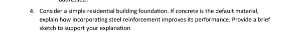 Consider a simple residential building foundation. If concrete is the default material, 
explain how incorporating steel reinforcement improves its performance. Provide a brief 
sketch to support your explanation.