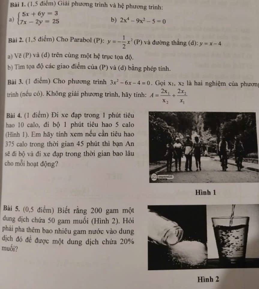 (1,5 điểm) Giải phương trình và hệ phương trình: 
a) beginarrayl 5x+6y=3 7x-2y=25endarray.
b) 2x^4-9x^2-5=0
Bài 2. (1,5 điểm) Cho Parabol (P): y=- 1/2 x^2(P) và đường thắng (d): y=x-4
a) Vẽ (P) và (d) trên cùng một hệ trục tọa độ. 
b) Tìm tọa độ các giao điểm của (P) và (d) bằng phép tính. 
Bài 3. (1 điểm) Cho phương trình 3x^2-6x-4=0. Gọi X_1, X_2 là hai nghiệm của phương 
trình (nếu có). Không giải phương trình, hãy tính: A=frac 2x_1x_2+frac 2x_2x_1
Bài 4. (1 điểm) Đi xe đạp trong 1 phút tiêu 
hao 10 calo, đi bộ 1 phút tiêu hao 5 calo 
(Hình 1). Em hãy tính xem nếu cần tiêu hao
375 calo trong thời gian 45 phút thì bạn An 
sẽ đi bộ và đi xe đạp trong thời gian bao lâu 
cho mỗi hoạt động? 
Hình 1 
Bài 5. (0,5 điểm) Biết rằng 200 gam một 
dung dịch chứa 50 gam muối (Hình 2). Hỏi 
phải pha thêm bao nhiêu gam nước vào dung 
dịch đó đề được một dung dịch chứa 20%
muối? 
Hình 2