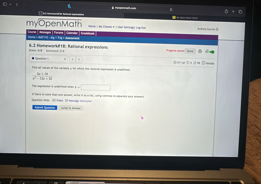 myopenmath.com 
6.2 Homework#18: Rational expressions 2 My Open Math HW18 
myOpenMath Home | My Classes ▼ | User Settings| Log Out Andrea Garcia 
Course Messages Forums Calendar Gradebook 
Home > MAT115 - Alg 1 Trig > Assessment 
6.2 Homework#18: Rational expressions 
Score: 0/8 Answered: 0/8 Progress saved Done sqrt(0) 
Question 1 < > B 0/1pt つ 5 φ Details 
Find all values of the variable £ for which the rational expression is undefined.
 (5x+18)/x^2-12x+35 
The expression is undefined when x=□
If there is more than one answer, write it as a list, using commas to separate your answers. 
Question Help: + Video - Message instructor 
Submit Question Jump to Answer