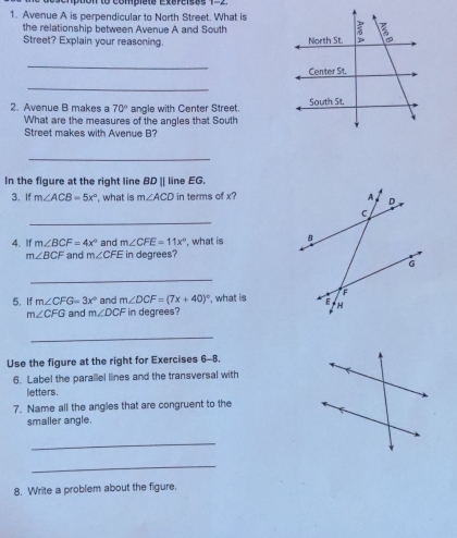 Con to compiete Exerises 1=2 
1. Avenue A is perpendicular to North Street. What is 
the relationship between Avenue A and South 
Street? Explain your reasoning. 
_ 
_ 
2. Avenue B makes a 70° angle with Center Street. 
What are the measures of the angles that South 
Street makes with Avenue B? 
_ 
In the figure at the right line BD || line EG. 
3. If m∠ ACB=5x° , what is m∠ ACD in terms of x? 
_ 
4. If m∠ BCF=4x° and m∠ CFE=11x° , what is
m∠ BCF and m∠ CFE in degrees? 
_ 
5. If m∠ CFG=3x° and m∠ DCF=(7x+40)^circ  , what is
m∠ CFG and m∠ DCF in degrees? 
_ 
Use the figure at the right for Exercises 6-8. 
6. Label the parallel lines and the transversal with 
letters. 
7. Name all the angles that are congruent to the 
smaller angle. 
_ 
_ 
8. Write a problem about the figure.