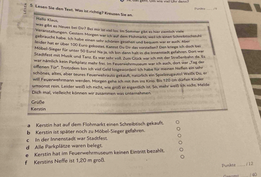 as gent. Um wie viel Uhr denn?
Punlte _/9
5 Lesen Sie den Text. Was ist richtig? Kreuzen Sie an.
Hallo Klaus,
was gibt es Neues bei Dir? Bei mir ist viel los. Im Sommer gibt es hier ziemlich viele
Veranstaltungen. Gestern Morgen war ich auf dem Flohmarkt, weil ich einen Schreibtischstuhl
gebraucht habe. Ich habe einen sehr schönen gesehen und bequem war er auch. Aber
leider hat er über 100 Euro gekostet. Kannst Du Dir das vorstellen? Den kriege ich doch bei
Möbel-Sieger für unter 50 Euro! Na ja, ich bin dann halt in die Innenstadt gefahren. Dort war
Stadtfest mit Musik und Tanz. Es war sehr voll. Zum Glück war ich mit der Straßenbahn da. Es
war nämlich kein Parkplatz mehr frei. Im Feuerwehrmuseum war ich auch, dort war „Tag der
offenen Tür", Trotzdem bin ich viel Geld losgewordent Ich habe für meinen Neffen ein sehr
schönes, altes, aber teures Feuerwehrauto gekauft, natürlich ein Spielzeugautol Weißt Du, er
will Feuerwehrmann werden. Morgen gehe ich mit ihm ins Kino. Bis 120 cm dürfen Kinder
umsonst rein. Leider weiß ich nicht, wie groß er eigentlich ist. So, mehr weiß ich nicht. Melde
Dich mal, vielleicht können wir zusammen was unternehmen.
Grüße
Kerstin
a Kerstin hat auf dem Flohmarkt einen Schreibtisch gekauft.
b Kerstin ist später noch zu Möbel-Sieger gefahren.
c In der Innenstadt war Stadtfest.
d Alle Parkplätze waren belegt.
e Kerstin hat im Feuerwehrmuseum keinen Eintritt bezahlt.
f Kerstins Neffe ist 1,20 m groß.
Punkte _/ 12
/ 40