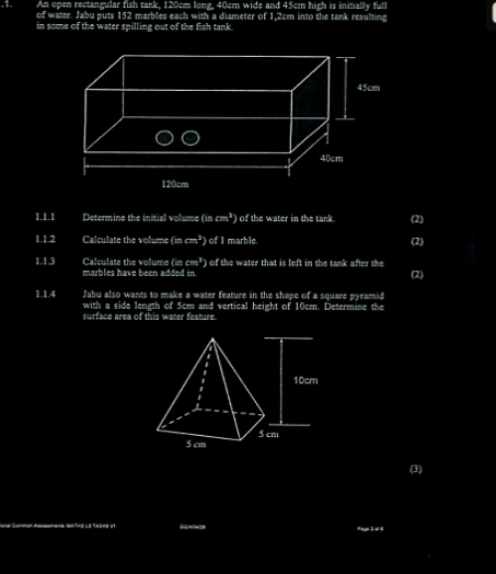 An open rectangular fish tank, 120cm long, 40cm wide and 45cm high is initially full 
,1. of water. Jabu puts 152 marbles each with a diameter of 1,2cm into the tank resulting 
in some of the water spilling out of the fish tank 
1.1.1 Determine the initial volume (iscm^3) ) of the water in the tank (2) 
1.1.2 Calculate the volume (incm^3) ) of I marble. (2) 
1.1.3 Calculate the volume (incm^3 ) of the water that is left in the tank after the (2) 
marbles have been added in 
1.1.4 Jabu also wants to make a water feature in the shape of a square pyramid 
with a side length of 5cm and vertical height of 10cm. Determine the 
surface area of this water feature. 
(3) 
_ 
. -