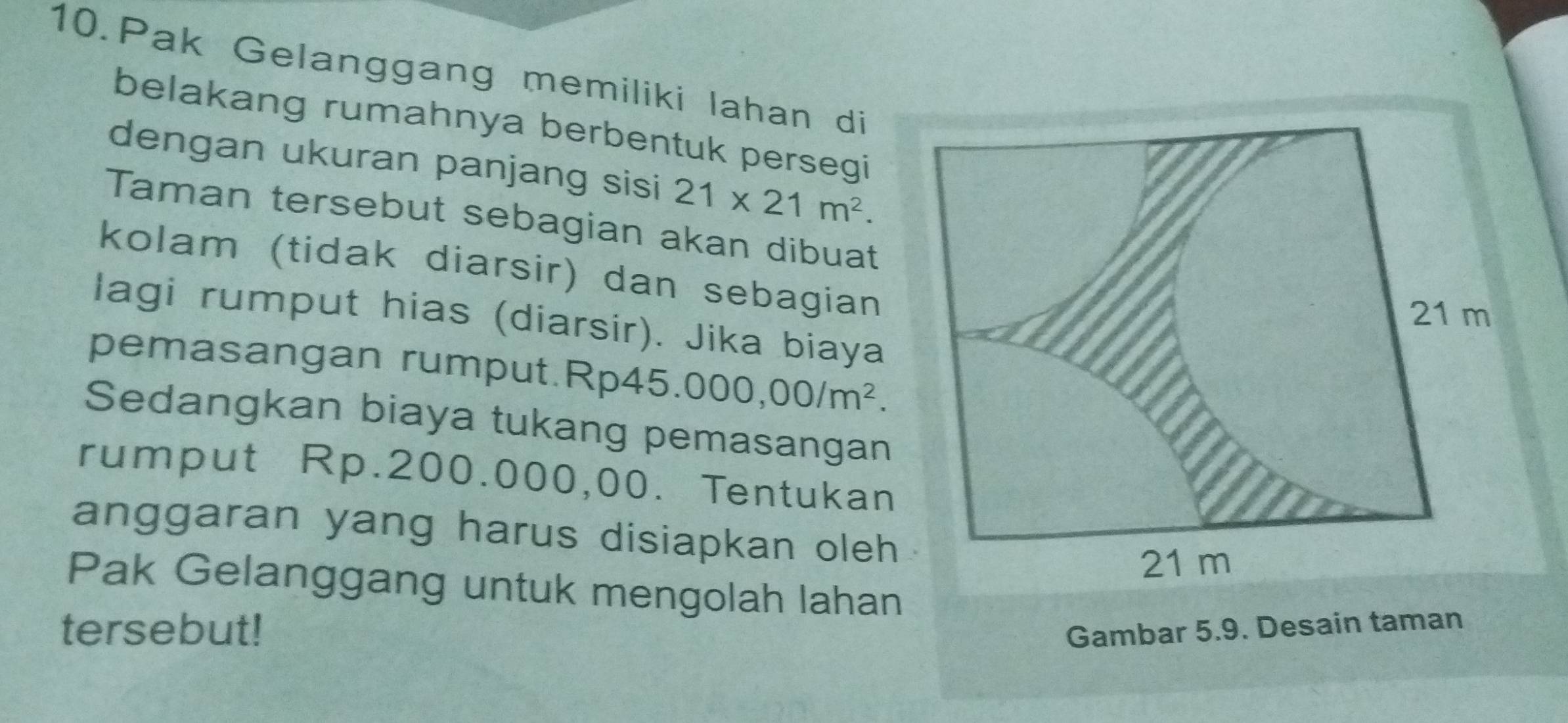 Pak Gelanggang memiliki lahan di 
belakang rumahnya berbentuk persegi 
dengan ukuran panjang sisi 21* 21m^2. 
Taman tersebut sebagian akan dibuat 
kolam (tidak diarsir) dan sebagian 
lagi rumput hias (diarsir). Jika biaya 
pemasangan rumput. Rp45 5.000,00/m^2. 
Sedangkan biaya tukang pemasangan 
rumput Rp.200.000,00. Tentukan 
anggaran yang harus disiapkan oleh 
Pak Gelanggang untuk mengolah lahan 
tersebut! Gambar 5.9. Desain taman