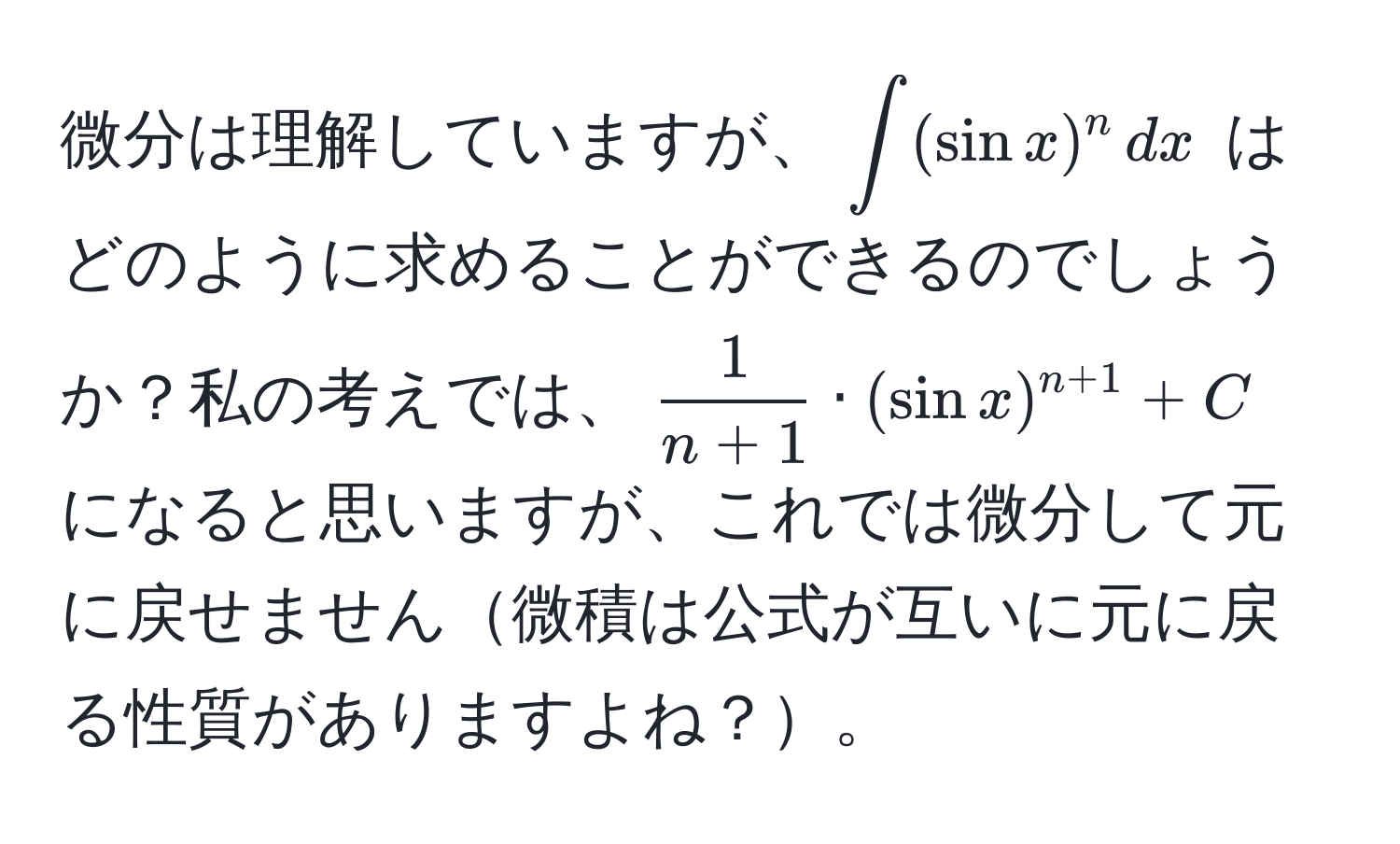 微分は理解していますが、$∈t (sin x)^n , dx$ はどのように求めることができるのでしょうか？私の考えでは、$ 1/n+1  · (sin x)^n+1 + C$ になると思いますが、これでは微分して元に戻せません微積は公式が互いに元に戻る性質がありますよね？。