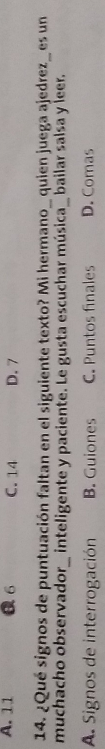 A. 11 6 C. 14 D. 7
14. ¿Qué signos de puntuación faltan en el siguiente texto? Mi hermano_ quien juega ajedrez_ es un
muchacho observador_ inteligente y paciente. Le gusta escuchar música_ bailar salsa y leer.
A. Signos de interrogación B. Guiones C. Puntos finales D. Comas