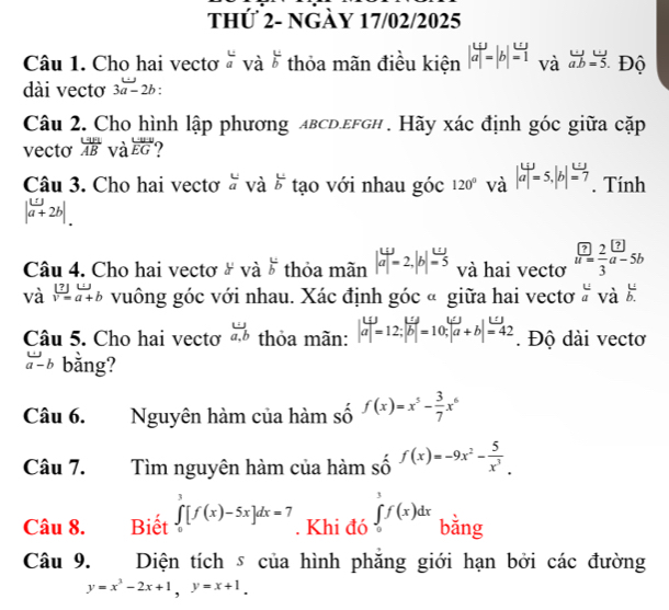 thứ 2- ngày 17/02/2025
Câu 1. Cho hai vectơ  và  u/b  thỏa mãn điều kiện |aendvmatrix =|b|=1. và overleftrightarrow ab=overleftrightarrow 5 Độ
dài vectơ 3a-2b "
Câu 2. Cho hình lập phương aвсd.εfgh . Hãy xác định góc giữa cặp
vecto  Un/AB  và overline EG
Câu 3. Cho hai vectơ à và  L/b  tạo với nhau góc 120° và |a|=5,|b|=7. Tính
|a+2b|.
Câu 4. Cho hai vectơ # và  u/b  thỏa mãn |a|=2,|b|=5 và hai vectơ frac boxed ? = 2/3 a-
và v=a+b vuông góc với nhau. Xác định góc « giữa hai vectơ beginarrayr u uendarray vdot a  u/b. 
Câu 5. Cho hai vectơ  omega /a,b  thỏa mãn: |beginarrayr Lij aendvmatrix =12;|overline b|=10;|overline a+b|=42. Độ dài vectơ
a-b bằng?
Câu 6. Nguyên hàm của hàm số f(x)=x^5- 3/7 x^6
Câu 7. Tìm nguyên hàm của hàm shat 0^((f(x)=-9x^2)-frac 5)x^3.
Câu 8. Biết ∈tlimits _0^(3[f(x)-5x]dx=7. Khi đó ∈tlimits _0^3f(x)dx bằng
Câu 9. Diện tích s của hình phăng giới hạn bởi các đường
y=x^2)-2x+1,y=x+1.