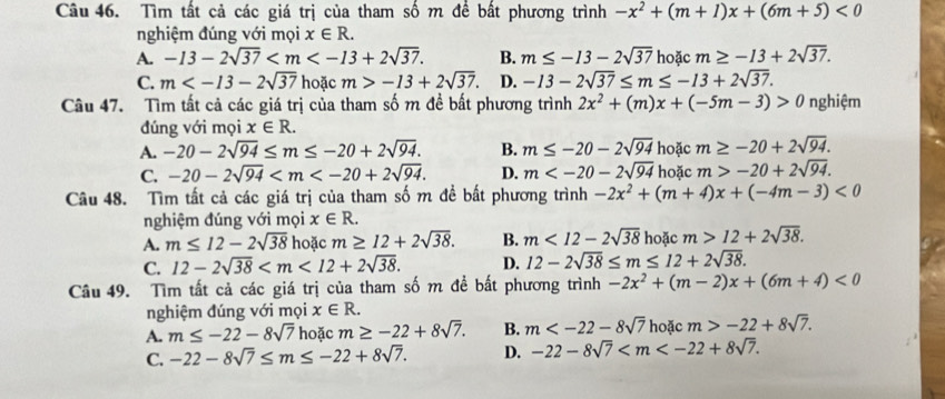 Tìm tất cả các giá trị của tham số m để bất phương trình -x^2+(m+1)x+(6m+5)<0</tex>
nghiệm đúng với mọi x∈ R.
A. -13-2sqrt(37) B. m≤ -13-2sqrt(37) hoặc m≥ -13+2sqrt(37).
C. m hoặc m>-13+2sqrt(37). D. -13-2sqrt(37)≤ m≤ -13+2sqrt(37).
Câu 47. Tìm tất cả các giá trị của tham số m đề bất phương trình 2x^2+(m)x+(-5m-3)>0 nghiệm
đúng với mọi x∈ R.
A. -20-2sqrt(94)≤ m≤ -20+2sqrt(94). B. m≤ -20-2sqrt(94) hoặc m≥ -20+2sqrt(94).
C. -20-2sqrt(94) D. m hoặc m>-20+2sqrt(94).
Câu 48. Tìm tất cả các giá trị của tham số m đề bất phương trình -2x^2+(m+4)x+(-4m-3)<0</tex>
nghiệm đúng với mọi x∈ R.
A. m≤ 12-2sqrt(38) hoặc m≥ 12+2sqrt(38). B. m<12-2sqrt(38) hoặc m>12+2sqrt(38).
C. 12-2sqrt(38) D. 12-2sqrt(38)≤ m≤ 12+2sqrt(38).
Câu 49. Tìm tất cả các giá trị của tham số m đề bất phương trình -2x^2+(m-2)x+(6m+4)<0</tex>
nghiệm đúng với mọi x∈ R.
A. m≤ -22-8sqrt(7) hoặc m≥ -22+8sqrt(7). B. m hoặc m>-22+8sqrt(7).
C. -22-8sqrt(7)≤ m≤ -22+8sqrt(7). D. -22-8sqrt(7)