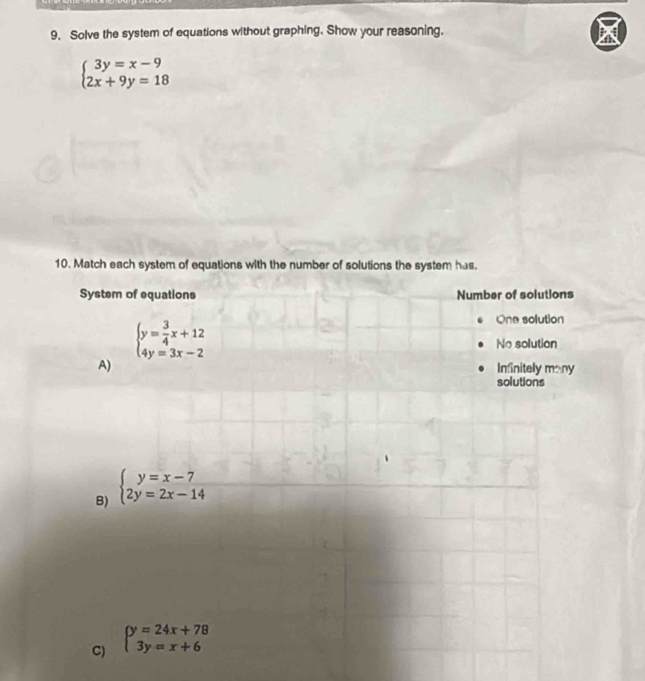 Solve the system of equations without graphing. Show your reasoning. BAB
beginarrayl 3y=x-9 2x+9y=18endarray.
10. Match each system of equations with the number of solutions the system has.
System of equations Number of solutions
beginarrayl y= 3/4 x+12 4y=3x-2endarray.
One solution
No solution
A) Infinitely many
solutions
B) beginarrayl y=x-7 2y=2x-14endarray.
C) beginarrayl y=24x+78 3y=x+6endarray.