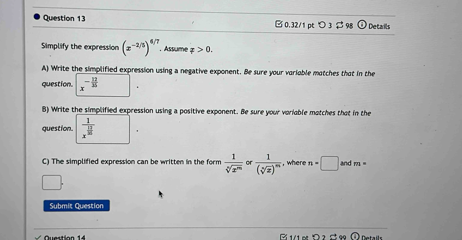 ⓘ Details 
□ 0.32/1 ptつ 3 $ 98 
Simplify the expression beginpmatrix x^(-2/5)end(pmatrix)^(6/7). Assume x>0. 
A) Write the simplified expression using a negative exponent. Be sure your variable matches that in the 
question. x^(-frac 12)35
B) Write the simplified expression using a positive exponent. Be sure your variable matches that in the 
question. frac 1x^(frac 12)35
C) The simplified expression can be written in the form  1/sqrt[n](x^m)  or frac 1(sqrt[n](x))^m , where n=□ and m=
Submit Question 
Question 14 1/1 pt ) Details