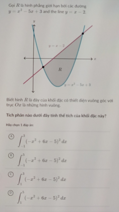 Gọi R là hình phẳng giới hạn bởi các đường
y=x^2-5x+3 and the line y=x-2.
Biết hình R là đáy của khối đặc có thiết diện vuông góc với
trục Ox là những hình vuông.
Tích phân nào dưới đây tính thế tích của khối đặc này?
Hãy chọn 1 đáp án:
∈t _(-1)^3(-x^2+6x-5)^2dx
∈t _(-1)^5(-x^2+6x-5)^2dx
∈t _1^(3(-x^2)+6x-5)^2dx
D ∈t _1^(5(-x^2)+6x-5)^2dx