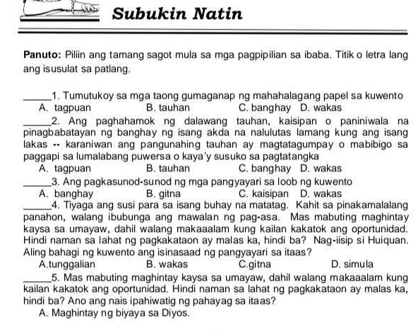 Subukin Natin
Panuto: Piliin ang tamang sagot mula sa mga pagpipilian sa ibaba. Titik o letra lang
ang isusulat sa patlang.
_1. Tumutukoy sa mga taong gumaganap ng mahahalagang papel sa kuwento
A. tagpuan B. tauhan C. banghay D. wakas
_2. Ang paghahamok ng dalawang tauhan, kaisipan o paniniwala na
pinagbabatayan ng banghay ng isang akda na nalulutas lamang kung ang isang
lakas -- karaniwan ang pangunahing tauhan ay magtatagumpay o mabibigo sa
paggapi sa lumalabang puwersa o kaya'y susuko sa pagtatangka
A. tagpuan B. tauhan C. banghay D. wakas
_3. Ang pagkasunod-sunod ng mga pangyayari sa loob ng kuwento
A. banghay B. gitna C. kaisipan D. wakas
_4. Tiyaga ang susi para sa isang buhay na matatag. Kahit sa pinakamalalang
panahon, walang ibubunga ang mawalan ng pag-asa. Mas mabuting maghintay
kaysa sa umayaw, dahil walang makaaalam kung kailan kakatok ang oportunidad.
Hindi naman sa lahat ng pagkakataon ay malas ka, hindi ba? Nag-iisip si Huiquan.
Aling bahagi ng kuwento ang isinasaad ng pangyayari sa itaas?
A.tunggalian B. wakas C.gitna D. simula
_5. Mas mabuting maghintay kaysa sa umayaw, dahil walang makaaalam kung
kailan kakatok ang oportunidad. Hindi naman sa lahat ng pagkakataon ay malas ka,
hindi ba? Ano ang nais ipahiwatig ng pahayag sa itaas?
A. Maghintay ng biyaya sa Diyos.