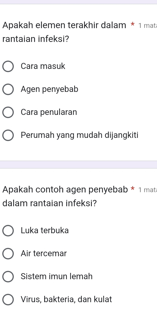 Apakah elemen terakhir dalam * 1 mata
rantaian infeksi?
Cara masuk
Agen penyebab
Cara penularan
Perumah yang mudah dijangkiti
Apakah contoh agen penyebab * 1 mata
dalam rantaian infeksi?
Luka terbuka
Air tercemar
Sistem imun lemah
Virus, bakteria, dan kulat