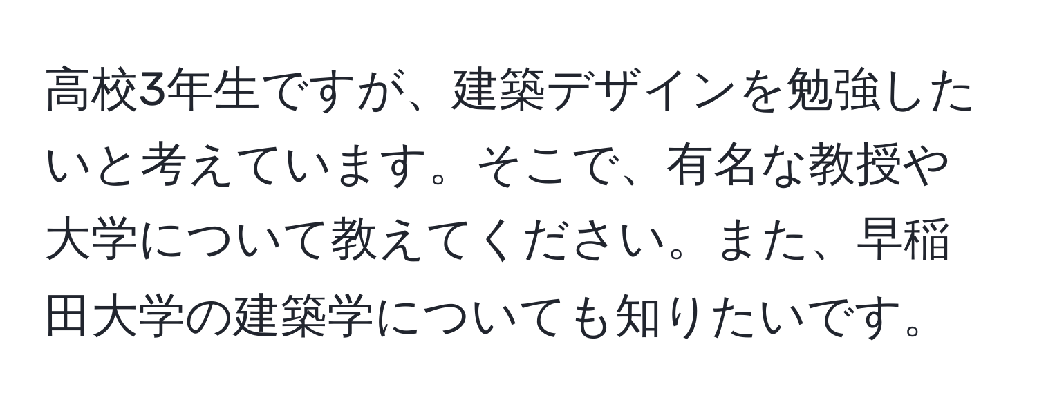 高校3年生ですが、建築デザインを勉強したいと考えています。そこで、有名な教授や大学について教えてください。また、早稲田大学の建築学についても知りたいです。