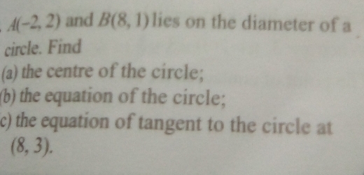 A(-2,2) and B(8,1) lies on the diameter of a 
circle. Find 
(a) the centre of the circle; 
(b) the equation of the circle; 
c) the equation of tangent to the circle at
(8,3).