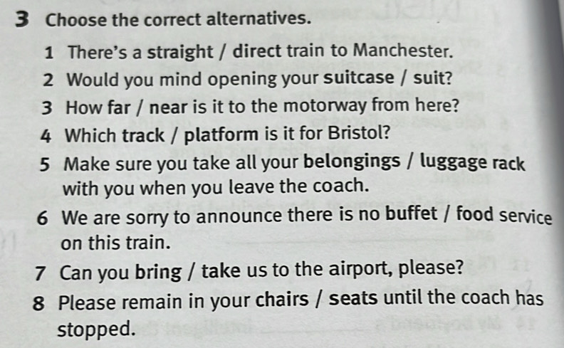 Choose the correct alternatives. 
1 There's a straight / direct train to Manchester. 
2 Would you mind opening your suitcase / suit? 
3 How far / near is it to the motorway from here? 
4 Which track / platform is it for Bristol? 
5 Make sure you take all your belongings / luggage rack 
with you when you leave the coach. 
6 We are sorry to announce there is no buffet / food service 
on this train. 
7 Can you bring / take us to the airport, please? 
8 Please remain in your chairs / seats until the coach has 
stopped.