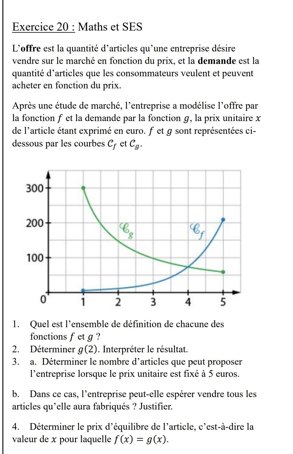 Maths et SES
L'offre est la quantité d'articles qu'une entreprise désire
vendre sur le marché en fonction du prix, et la demande est la
quantité d’articles que les consommateurs veulent et peuvent
acheter en fonction du prix.
Après une étude de marché, l'entreprise a modélise l'offre par
la fonction f et la demande par la fonction g, la prix unitaire x
de l'article étant exprimé en euro. fet g sont représentées ci-
dessous par les courbes C_f et C_g.
1. Quel est l'ensemble de définition de chacune des
fonctions fet g ?
2. Déterminer g(2). Interpréter le résultat.
3. a. Déterminer le nombre d’articles que peut proposer
l'entreprise lorsque le prix unitaire est fixé à 5 euros.
b. Dans ce cas, l’entreprise peut-elle espérer vendre tous les
articles qu’elle aura fabriqués ? Justifier.
4. Déterminer le prix d'équilibre de l'article, C' est-à-dire la
valeur de x pour laquelle f(x)=g(x).