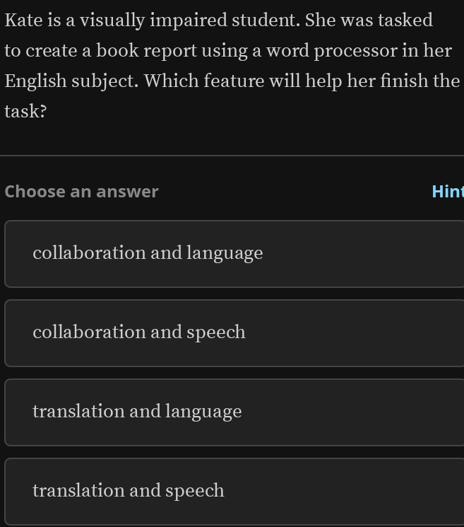 Kate is a visually impaired student. She was tasked
to create a book report using a word processor in her
English subject. Which feature will help her finish the
task?
Choose an answer Hin
collaboration and language
collaboration and speech
translation and language
translation and speech