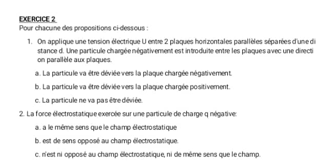 Pour chacune des propositions ci-dessous :
1. On applique une tension électrique U entre 2 plaques horizontales parallèles séparées d'une di
stance d. Une particule chargée négativement est introduite entre les plaques avec une directi
on parallèle aux plaques.
a. La particule va être déviée vers la plaque chargée négativement.
b. La particule va être déviée vers la plaque chargée positivement.
c. La particule ne va pas être déviée.
2. La force électrostatique exercée sur une particule de charge q négative:
a. a le même sens que le champ électrostatique
b. est de sens opposé au champ électrostatique.
c. n'est ni opposé au champ électrostatique, ni de même sens que le champ.