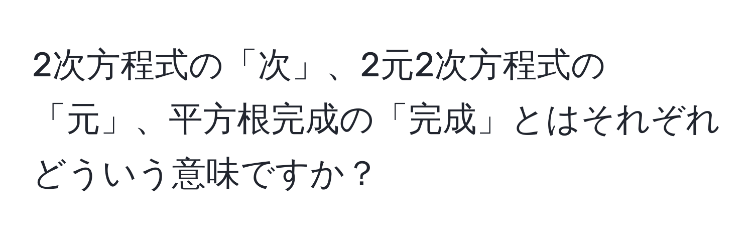 2次方程式の「次」、2元2次方程式の「元」、平方根完成の「完成」とはそれぞれどういう意味ですか？