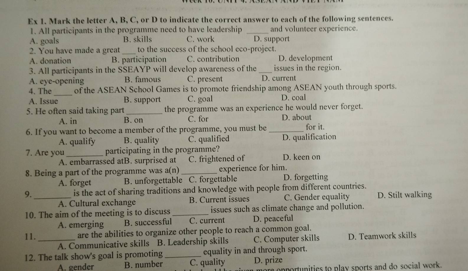 Ex 1. Mark the letter A, B, C, or D to indicate the correct answer to each of the following sentences.
1. All participants in the programme need to have leadership _and volunteer experience.
A. goals B. skills C. work D. support
2. You have made a great_ to the success of the school eco-project.
A. donation B. participation C. contribution D. development
3. All participants in the SSEAYP will develop awareness of the _issues in the region.
A. eye-opening B. famous C. present D. current
4. The_ of the ASEAN School Games is to promote friendship among ASEAN youth through sports.
A. Issue B. support C. goal D. coal
5. He often said taking part _the programme was an experience he would never forget.
A. in B. on C. for D. about
6. If you want to become a member of the programme, you must be _for it.
A. qualify B. quality C. qualified D. qualification
7. Are you _participating in the programme?
A. embarrassed atB. surprised at C. frightened of D. keen on
8. Being a part of the programme was a(n)_ experience for him.
A. forget B. unforgettable C. forgettable D. forgetting
9._ is the act of sharing traditions and knowledge with people from different countries.
A. Cultural exchange B. Current issues C. Gender equality D. Stilt walking
10. The aim of the meeting is to discuss _issues such as climate change and pollution.
A. emerging B. successful C. current D. peaceful
11. _are the abilities to organize other people to reach a common goal.
A. Communicative skills B. Leadership skills C. Computer skills D. Teamwork skills
12. The talk show's goal is promoting _equality in and through sport.
A. gender B. number C. quality D. prize
onportunities to play sports and do social work.