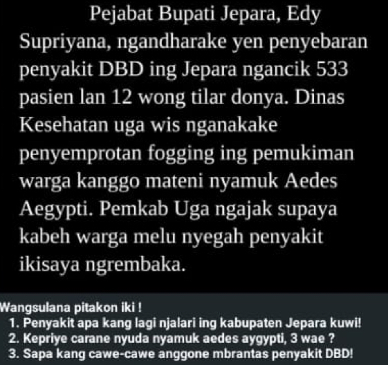 Pejabat Bupati Jepara, Edy 
Supriyana, ngandharake yen penyebaran 
penyakit DBD ing Jepara ngancik 533
pasien lan 12 wong tilar donya. Dinas 
Kesehatan uga wis nganakake 
penyemprotan fogging ing pemukiman 
warga kanggo mateni nyamuk Aedes 
Aegypti. Pemkab Uga ngajak supaya 
kabeh warga melu nyegah penyakit 
ikisaya ngrembaka. 
Wangsulana pitakon iki ! 
1. Penyakit apa kang lagi njalari ing kabupaten Jepara kuwi! 
2. Kepriye carane nyuda nyamuk aedes aygypti, 3 wae ? 
3. Sapa kang cawe-cawe anggone mbrantas penyakit DBD!