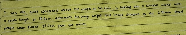 van litte, quite concerned about the pimple of his chin, is looking into a concave mirror with 
a pocal length of 40. 6cm, determine the image height and image distance of the 2. 70mm sized 
pimple when placed 24. 2cm from the mirror.