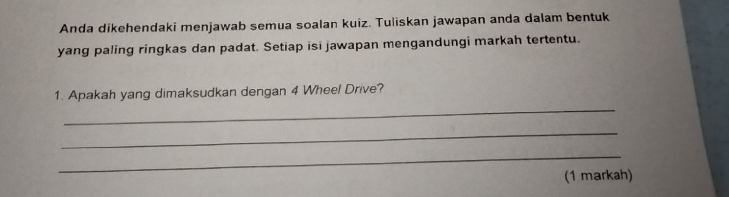 Anda dikehendaki menjawab semua soalan kuiz. Tuliskan jawapan anda dalam bentuk 
yang paling ringkas dan padat. Setiap isi jawapan mengandungi markah tertentu. 
_ 
1. Apakah yang dimaksudkan dengan 4 Wheel Drive? 
_ 
_ 
(1 markah)