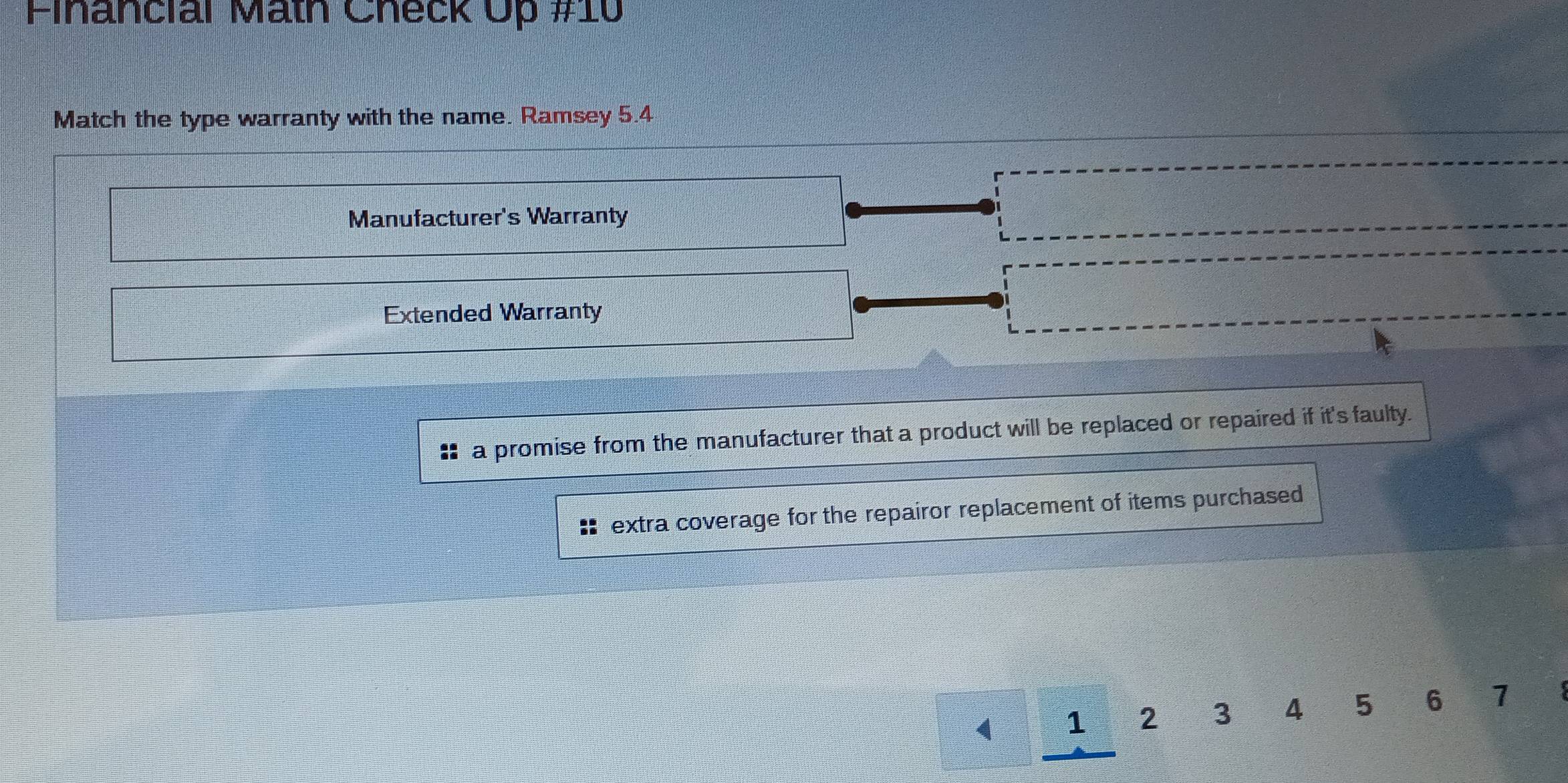 Financial Math Check Up #10 
Match the type warranty with the name. Ramsey 5.4
Manufacturer's Warranty 
Extended Warranty 
: a promise from the manufacturer that a product will be replaced or repaired if it's faulty. 
extra coverage for the repairor replacement of items purchased
1 1 2 3 4 5 6 1