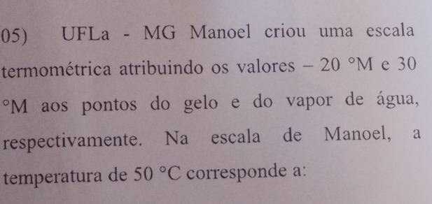 UFLa - MG Manoel criou uma escala 
termométrica atribuindo os valores -20°M e 30
*M aos pontos do gelo e do vapor de água, 
respectivamente. Na escala de Manoel, a 
temperatura de 50°C corresponde a: