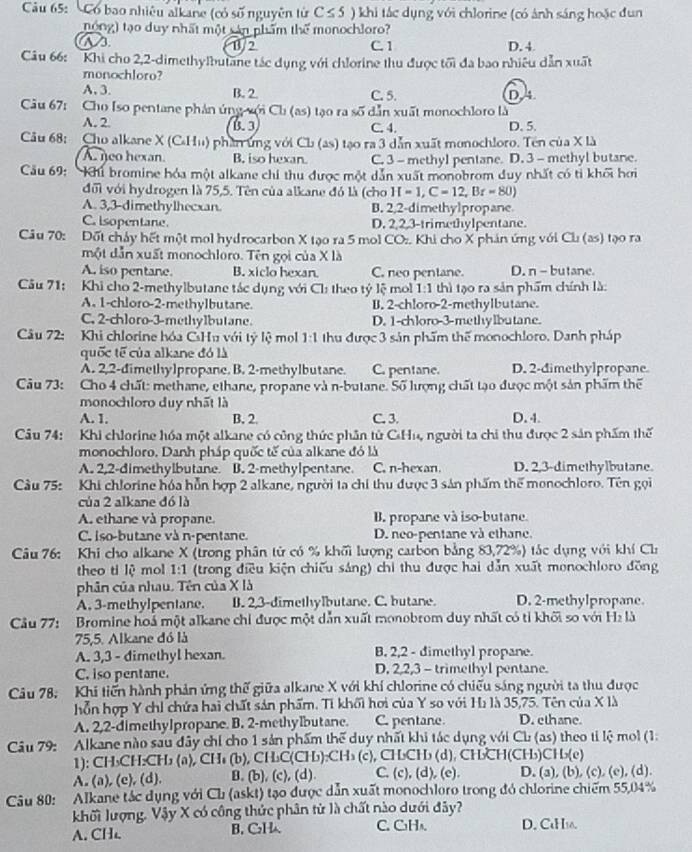 Có bao nhiêu alkane (có số nguyên tử C≤ 5 ) khi tắc dụng với chlorine (có ảnh sáng hoặc đun
nong) tạo duy nhất một sản phẩm thể monochloro?
as
1/2 C. 1 D. 4
Câu 66: 'Khi cho 2,2-dimethylbutane tác dụng với chlorine thu được tối đa bao nhiêu dẫn xuất
monochloro?
A. 3. B. 2. C. 5. D4
Cu 67: Cho Iso pentane phản ứng sới Cb (as) tạo ra số dẫn xuất monochloro là
A. 2. B. 3 C. 4. D. 5.
Câu 68: Cho alkane X (C-Hu) phanrứng với Ch (as) tạo ra 3 dẫn xuất monochloro. Tên của X là
A. neo hexan. B. iso hexan. C. 3 - methyl pentane. D. 3 - methyl butane.
Cầu 69: hủ bromine hóa một alkane chi thu được một dẫn xuất monobrom duy nhất có tỉ khối hơi
đối với hydrogen là 75,5. Tên của alkane đó là (cho H=1,C=12,Br=80)
A. 3,3-dimethylhecxan. B. 2,2-dimethylpropane
C. isopentane. D. 2,2,3-trimethylpentane.
Câu 70: Đốt chảy hết một mol hydrocarbon X tạo ra 5 mol COz. Khi cho X phản ứng với Cl (as) tạo ra
một dẫn xuất monochloro. Tên gọi của X là
A. iso pentane. B. xiclo hexan. C. neo pentane. D. n - butane.
Câu 71: Khi cho 2-methylbutane tác dụng với Ch: theo tý lệ mo 1:1 thì tạo ra sản phẩm chính là:
A. 1-chloro-2-methylbutane. B. 2-chloro-2-methylbutane.
C. 2-chloro-3-methylbutane. D. 1-chloro-3-methylbutane.
Câu 72: Khi chlorine hóa CsHu với tỷ lệ mol 1:1 thu được 3 sản phẩm thể monochloro. Danh pháp
quốc tế của alkane đó là
A. 2,2-dimethylpropane. B. 2-methylbutane. C. pentane. D. 2-dimethylpropane
Câu 73: Cho 4 chất: methane, ethane, propane và n-butane. Số lượng chất tạo được một sản phẩm thể
monochloro duy nhất là
A. 1. B. 2. C. 3. D. 4.
Câu 74: Khi chlorine hóa một alkane có công thức phân tử CHu, người ta chi thu được 2 sản phẩm thế
monochloro. Danh pháp quốc tế của alkane đó là
A. 2,2-dimethylbutane. B. 2-methylpentane. C. n-hexan. D. 2,3-dimethylbutane.
Câu 75: Khi chlorine hóa hỗn hợp 2 alkane, người ta chỉ thu được 3 sản phẩm thể monochloro. Tên gọi
của 2 alkane đó là
A. ethane và propane. B. propane và iso-butane
C. iso-butane và n-pentane. D. neo-pentane và ethane.
Câu 76: Khi cho alkane X (trong phân tử có % khối lượng carbon bằng 83,72%) tắc dụng với khí Ch
theo ti lệ mol 1:1 (trong điều kiện chiếu sáng) chỉ thu được hai dẫn xuất monochloro đồng
phân của nhau. Tên của X là
A. 3-methylpentane. B. 2,3-dimethylbutane. C. butane. D. 2-methylpropane
Câu 77: Bromine hoá một alkane chỉ được một dẫn xuất monobrom duy nhất có tỉ khối so với Hà là
75,5. Alkane đó là
A. 3,3 - dimethyl hexan. B. 2,2 - dimethyl propane.
C. iso pentane. D. 2,2,3 - trimethyl pentane.
Câu 78, Khi tiến hành phản ứng thế giữa alkane X với khí chlorine có chiếu sáng người ta thu được
hỗn hợp Y chỉ chứa hai chất sản phẩm. Tỉ khối hơi của Y so với Hì là 35,75. Tên của X là
A. 2,2-dimethylpropane. B. 2-methylbutane. C. pentane. D. ethane.
Câu 79: Alkane nào sau đây chỉ cho 1 sản phẩm thể duy nhất khi tác dụng với Ch: (as) theo tỉ lệ moi (1.
1): CH₃CH:CH₃ (a), CHs (b), CH₃C(CH₃):CH₃ (c), CH₃CH₃ (d), CH₃CH(CH₃)CH₃₂(e)
A. (a), (c), (d). B.(b), (c), (d) C. (c), (d), (e). D. (a), (b), (c), (e), (d).
Câu 80: Alkane tác dụng với Ch (askt) tạo được dẫn xuất monochloro trong đó chlorine chiếm 55,04%
khối lượng. Vậy X có công thức phân từ là chất nào dưới đây?
A. CH B. C₂H C. C₃H₃. D. CaH16.